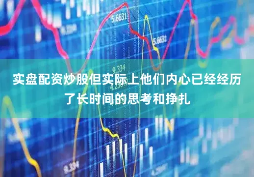 实盘配资炒股但实际上他们内心已经经历了长时间的思考和挣扎