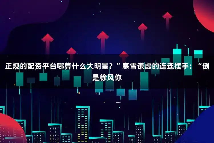 正规的配资平台哪算什么大明星？”寒雪谦虚的连连摆手：“倒是徐风你